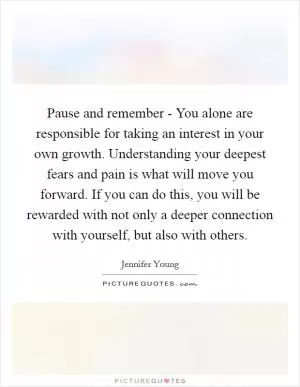 Pause and remember - You alone are responsible for taking an interest in your own growth. Understanding your deepest fears and pain is what will move you forward. If you can do this, you will be rewarded with not only a deeper connection with yourself, but also with others Picture Quote #1