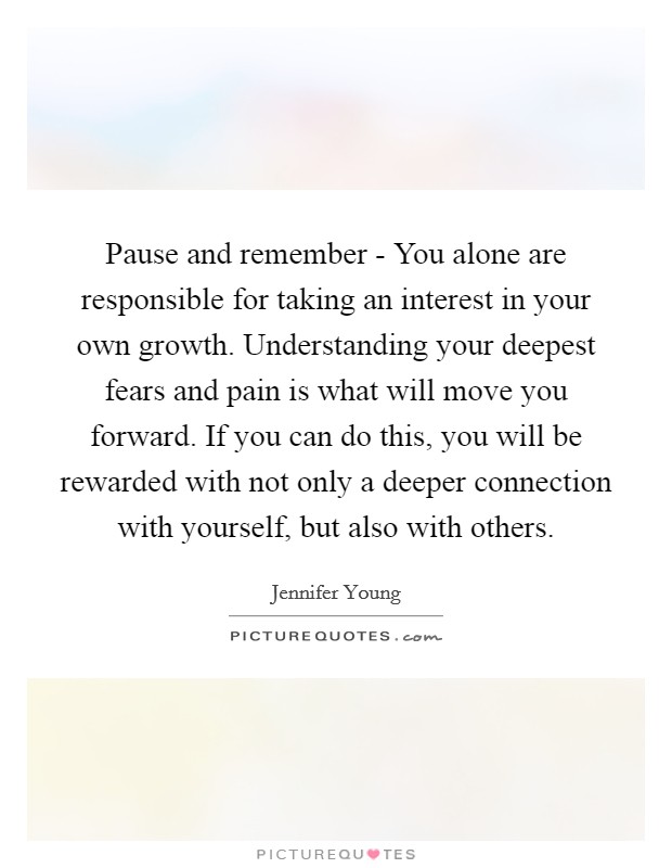 Pause and remember - You alone are responsible for taking an interest in your own growth. Understanding your deepest fears and pain is what will move you forward. If you can do this, you will be rewarded with not only a deeper connection with yourself, but also with others Picture Quote #1