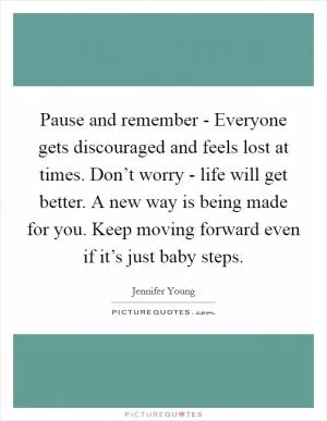 Pause and remember - Everyone gets discouraged and feels lost at times. Don’t worry - life will get better. A new way is being made for you. Keep moving forward even if it’s just baby steps Picture Quote #1