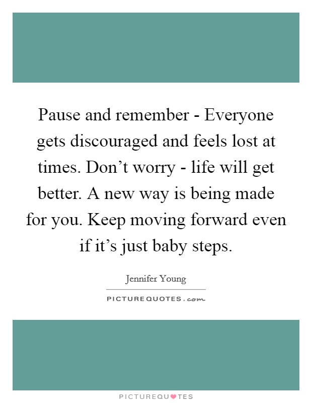 Pause and remember - Everyone gets discouraged and feels lost at times. Don't worry - life will get better. A new way is being made for you. Keep moving forward even if it's just baby steps Picture Quote #1