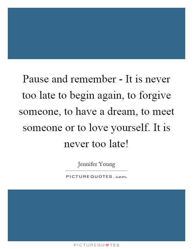 Pause and remember - It is never too late to begin again, to forgive someone, to have a dream, to meet someone or to love yourself. It is never too late! Picture Quote #1