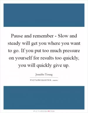 Pause and remember - Slow and steady will get you where you want to go. If you put too much pressure on yourself for results too quickly, you will quickly give up Picture Quote #1
