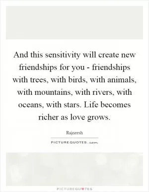 And this sensitivity will create new friendships for you - friendships with trees, with birds, with animals, with mountains, with rivers, with oceans, with stars. Life becomes richer as love grows Picture Quote #1