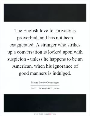The English love for privacy is proverbial, and has not been exaggerated. A stranger who strikes up a conversation is looked upon with suspicion - unless he happens to be an American, when his ignorance of good manners is indulged Picture Quote #1