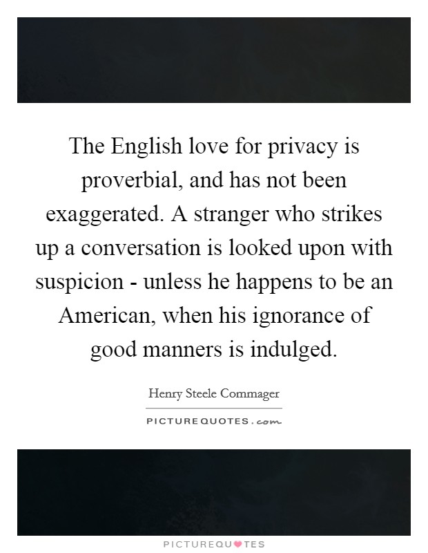 The English love for privacy is proverbial, and has not been exaggerated. A stranger who strikes up a conversation is looked upon with suspicion - unless he happens to be an American, when his ignorance of good manners is indulged Picture Quote #1