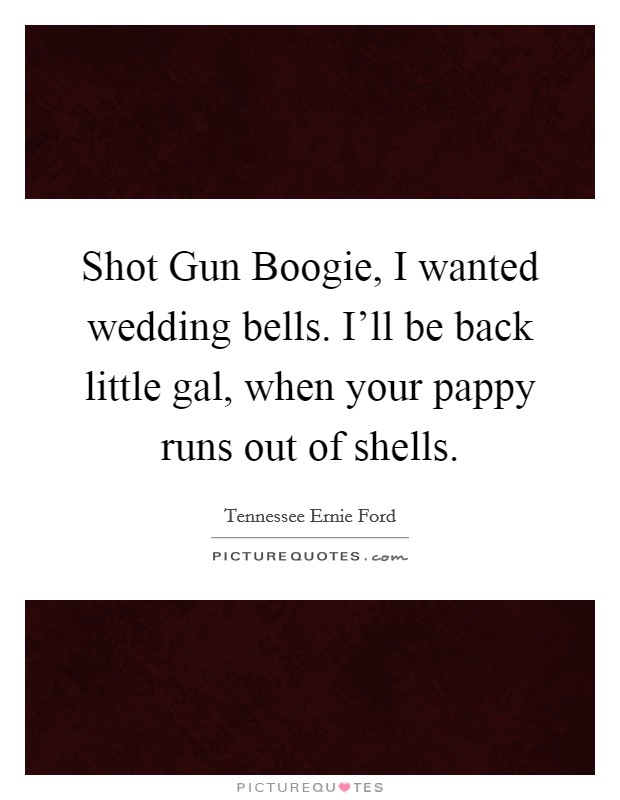 Shot Gun Boogie, I wanted wedding bells. I'll be back little gal, when your pappy runs out of shells Picture Quote #1