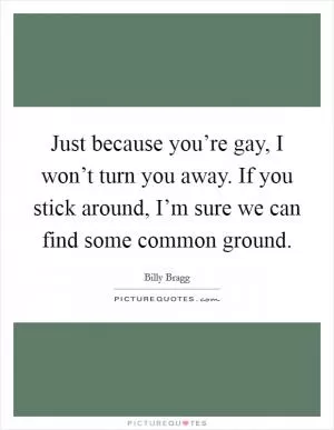 Just because you’re gay, I won’t turn you away. If you stick around, I’m sure we can find some common ground Picture Quote #1