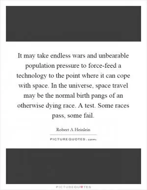 It may take endless wars and unbearable population pressure to force-feed a technology to the point where it can cope with space. In the universe, space travel may be the normal birth pangs of an otherwise dying race. A test. Some races pass, some fail Picture Quote #1