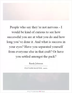 People who say they’re not nervous - I would be kind of curious to see how successful you are at what you do and how long you’ve done it. And what is success in your eyes? Have you separated yourself from everyone else in that craft? Or have you settled amongst the pack? Picture Quote #1