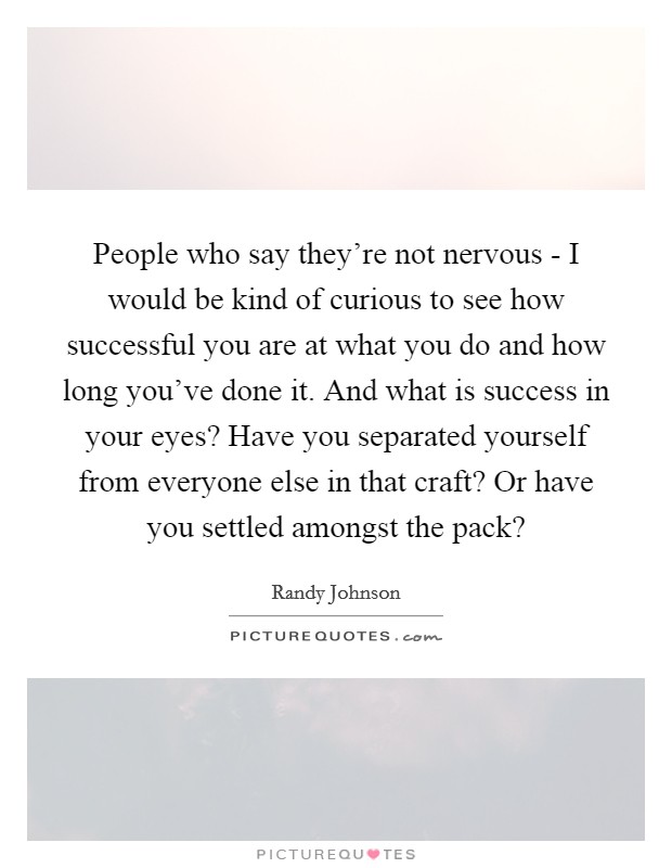 People who say they're not nervous - I would be kind of curious to see how successful you are at what you do and how long you've done it. And what is success in your eyes? Have you separated yourself from everyone else in that craft? Or have you settled amongst the pack? Picture Quote #1