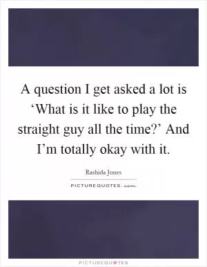 A question I get asked a lot is ‘What is it like to play the straight guy all the time?’ And I’m totally okay with it Picture Quote #1