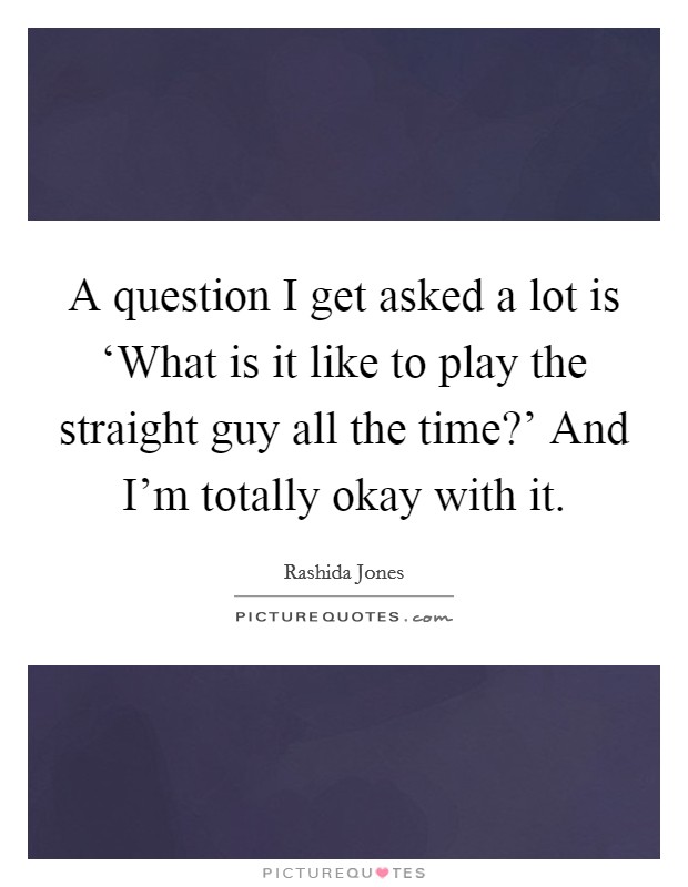 A question I get asked a lot is ‘What is it like to play the straight guy all the time?' And I'm totally okay with it Picture Quote #1