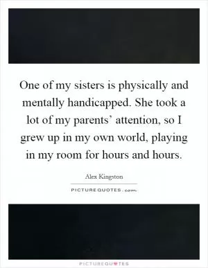 One of my sisters is physically and mentally handicapped. She took a lot of my parents’ attention, so I grew up in my own world, playing in my room for hours and hours Picture Quote #1