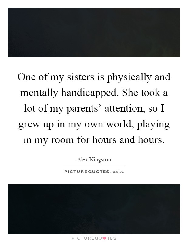 One of my sisters is physically and mentally handicapped. She took a lot of my parents' attention, so I grew up in my own world, playing in my room for hours and hours Picture Quote #1