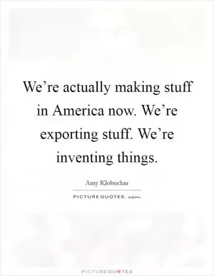 We’re actually making stuff in America now. We’re exporting stuff. We’re inventing things Picture Quote #1