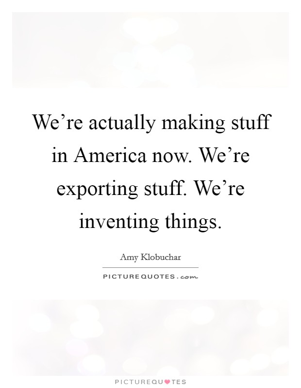 We're actually making stuff in America now. We're exporting stuff. We're inventing things Picture Quote #1