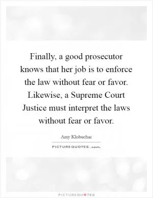 Finally, a good prosecutor knows that her job is to enforce the law without fear or favor. Likewise, a Supreme Court Justice must interpret the laws without fear or favor Picture Quote #1