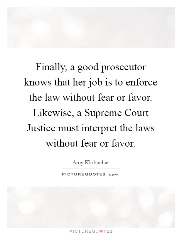 Finally, a good prosecutor knows that her job is to enforce the law without fear or favor. Likewise, a Supreme Court Justice must interpret the laws without fear or favor Picture Quote #1