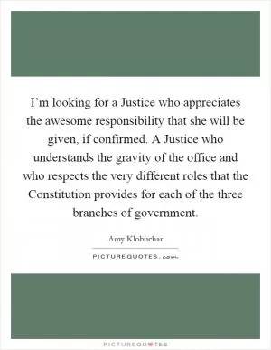 I’m looking for a Justice who appreciates the awesome responsibility that she will be given, if confirmed. A Justice who understands the gravity of the office and who respects the very different roles that the Constitution provides for each of the three branches of government Picture Quote #1