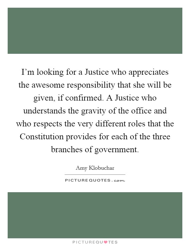 I'm looking for a Justice who appreciates the awesome responsibility that she will be given, if confirmed. A Justice who understands the gravity of the office and who respects the very different roles that the Constitution provides for each of the three branches of government Picture Quote #1
