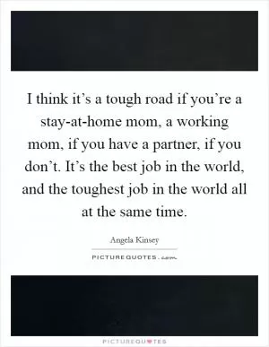 I think it’s a tough road if you’re a stay-at-home mom, a working mom, if you have a partner, if you don’t. It’s the best job in the world, and the toughest job in the world all at the same time Picture Quote #1