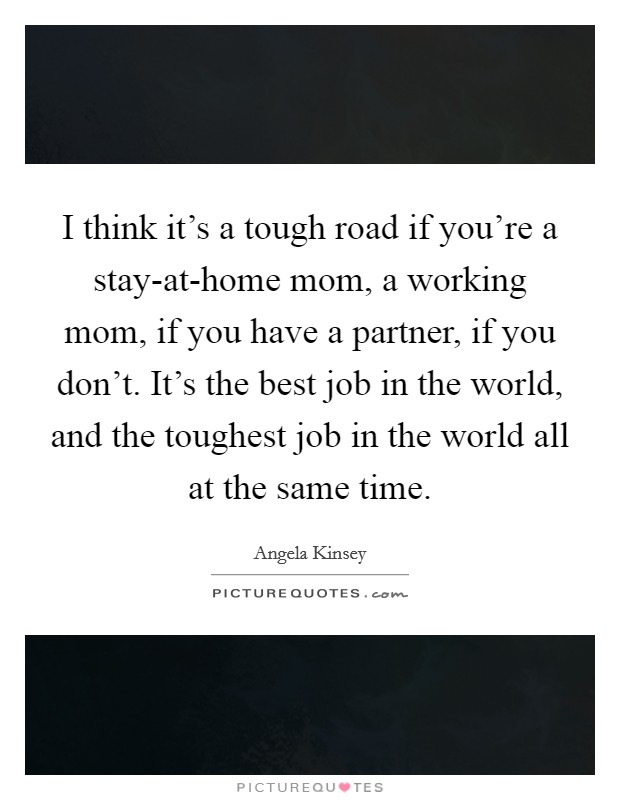 I think it's a tough road if you're a stay-at-home mom, a working mom, if you have a partner, if you don't. It's the best job in the world, and the toughest job in the world all at the same time Picture Quote #1