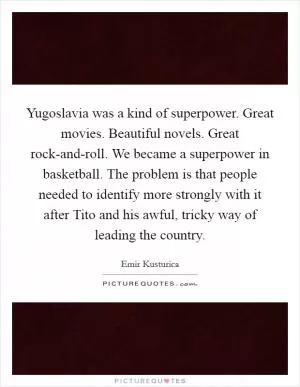 Yugoslavia was a kind of superpower. Great movies. Beautiful novels. Great rock-and-roll. We became a superpower in basketball. The problem is that people needed to identify more strongly with it after Tito and his awful, tricky way of leading the country Picture Quote #1