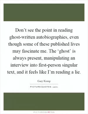 Don’t see the point in reading ghost-written autobiographies, even though some of these published lives may fascinate me. The ‘ghost’ is always present, manipulating an interview into first-person singular text, and it feels like I’m reading a lie Picture Quote #1
