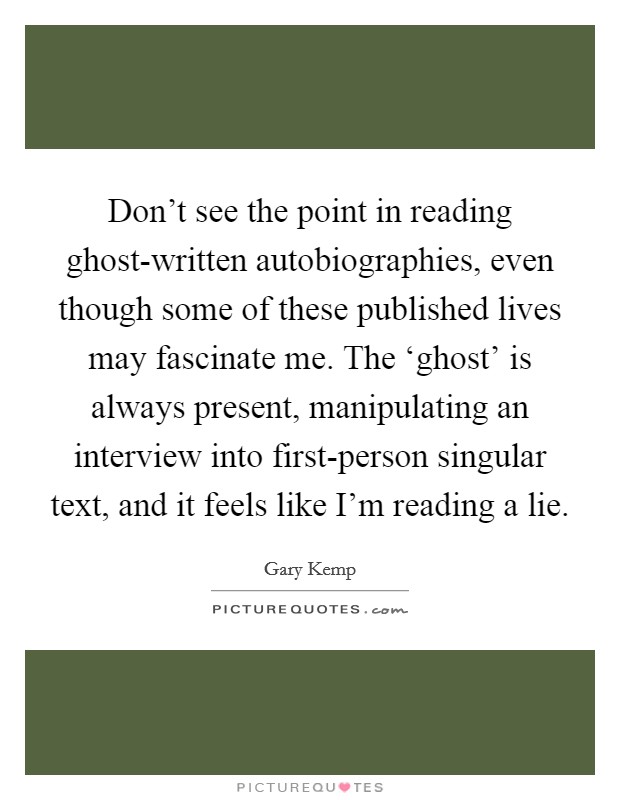 Don't see the point in reading ghost-written autobiographies, even though some of these published lives may fascinate me. The ‘ghost' is always present, manipulating an interview into first-person singular text, and it feels like I'm reading a lie Picture Quote #1