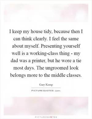 I keep my house tidy, because then I can think clearly. I feel the same about myself. Presenting yourself well is a working-class thing - my dad was a printer, but he wore a tie most days. The ungroomed look belongs more to the middle classes Picture Quote #1