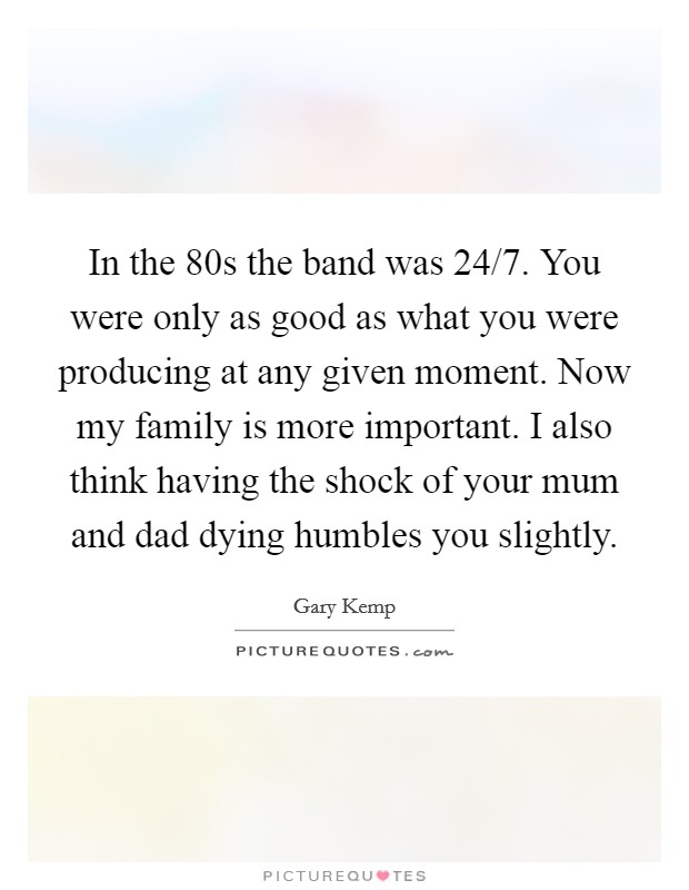 In the  80s the band was 24/7. You were only as good as what you were producing at any given moment. Now my family is more important. I also think having the shock of your mum and dad dying humbles you slightly Picture Quote #1