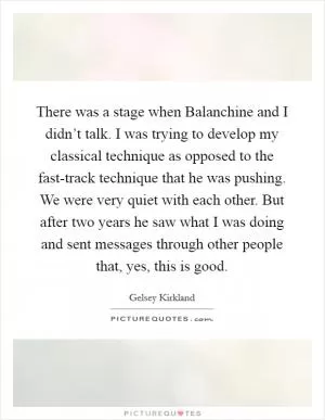 There was a stage when Balanchine and I didn’t talk. I was trying to develop my classical technique as opposed to the fast-track technique that he was pushing. We were very quiet with each other. But after two years he saw what I was doing and sent messages through other people that, yes, this is good Picture Quote #1