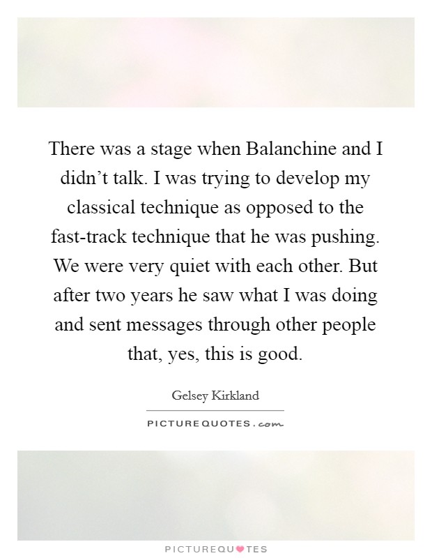 There was a stage when Balanchine and I didn't talk. I was trying to develop my classical technique as opposed to the fast-track technique that he was pushing. We were very quiet with each other. But after two years he saw what I was doing and sent messages through other people that, yes, this is good Picture Quote #1