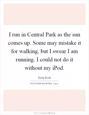 I run in Central Park as the sun comes up. Some may mistake it for walking, but I swear I am running. I could not do it without my iPod Picture Quote #1