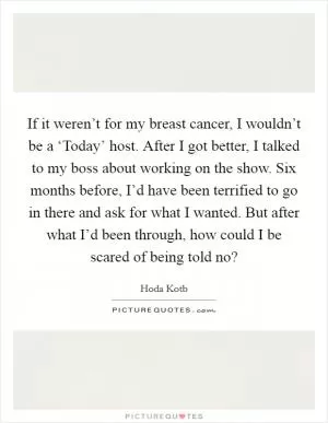 If it weren’t for my breast cancer, I wouldn’t be a ‘Today’ host. After I got better, I talked to my boss about working on the show. Six months before, I’d have been terrified to go in there and ask for what I wanted. But after what I’d been through, how could I be scared of being told no? Picture Quote #1