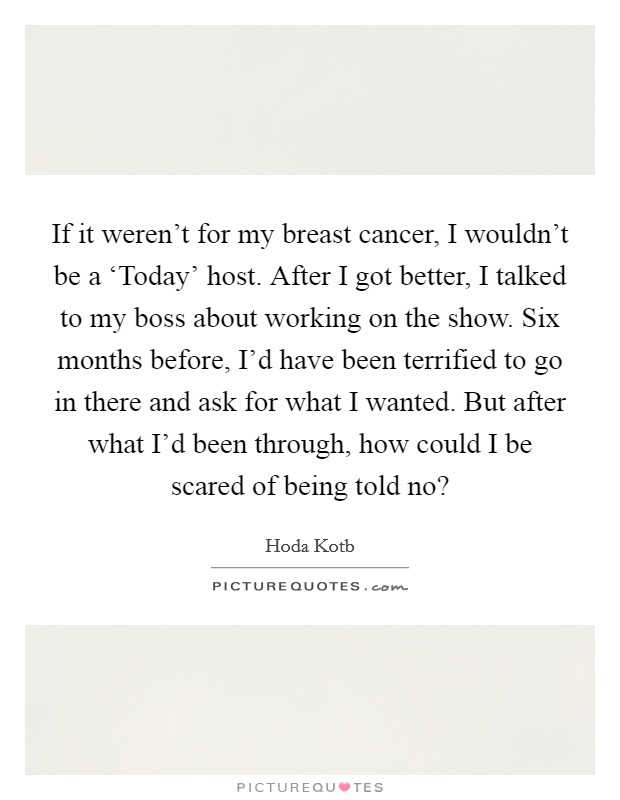 If it weren't for my breast cancer, I wouldn't be a ‘Today' host. After I got better, I talked to my boss about working on the show. Six months before, I'd have been terrified to go in there and ask for what I wanted. But after what I'd been through, how could I be scared of being told no? Picture Quote #1