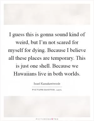 I guess this is gonna sound kind of weird, but I’m not scared for myself for dying. Because I believe all these places are temporary. This is just one shell. Because we Hawaiians live in both worlds Picture Quote #1