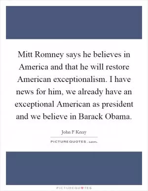 Mitt Romney says he believes in America and that he will restore American exceptionalism. I have news for him, we already have an exceptional American as president and we believe in Barack Obama Picture Quote #1