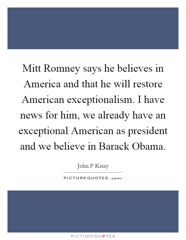 Mitt Romney says he believes in America and that he will restore American exceptionalism. I have news for him, we already have an exceptional American as president and we believe in Barack Obama Picture Quote #1