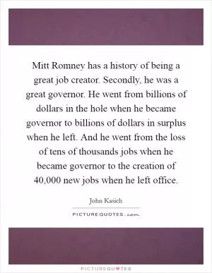Mitt Romney has a history of being a great job creator. Secondly, he was a great governor. He went from billions of dollars in the hole when he became governor to billions of dollars in surplus when he left. And he went from the loss of tens of thousands jobs when he became governor to the creation of 40,000 new jobs when he left office Picture Quote #1