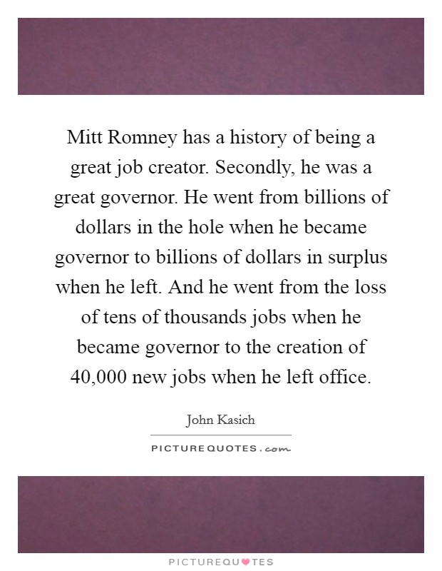 Mitt Romney has a history of being a great job creator. Secondly, he was a great governor. He went from billions of dollars in the hole when he became governor to billions of dollars in surplus when he left. And he went from the loss of tens of thousands jobs when he became governor to the creation of 40,000 new jobs when he left office Picture Quote #1