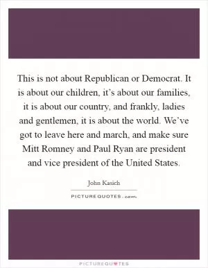 This is not about Republican or Democrat. It is about our children, it’s about our families, it is about our country, and frankly, ladies and gentlemen, it is about the world. We’ve got to leave here and march, and make sure Mitt Romney and Paul Ryan are president and vice president of the United States Picture Quote #1