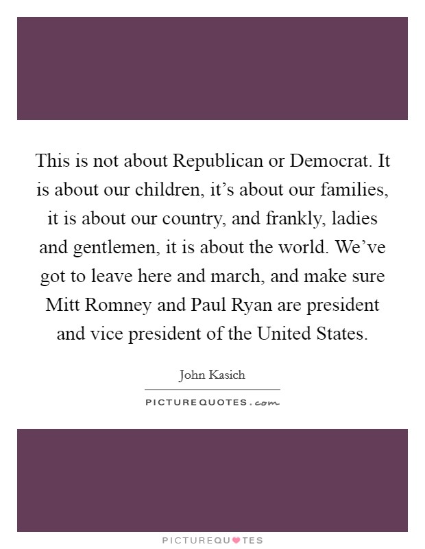 This is not about Republican or Democrat. It is about our children, it's about our families, it is about our country, and frankly, ladies and gentlemen, it is about the world. We've got to leave here and march, and make sure Mitt Romney and Paul Ryan are president and vice president of the United States Picture Quote #1