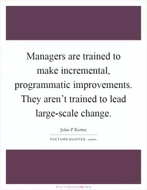 Managers are trained to make incremental, programmatic improvements. They aren’t trained to lead large-scale change Picture Quote #1
