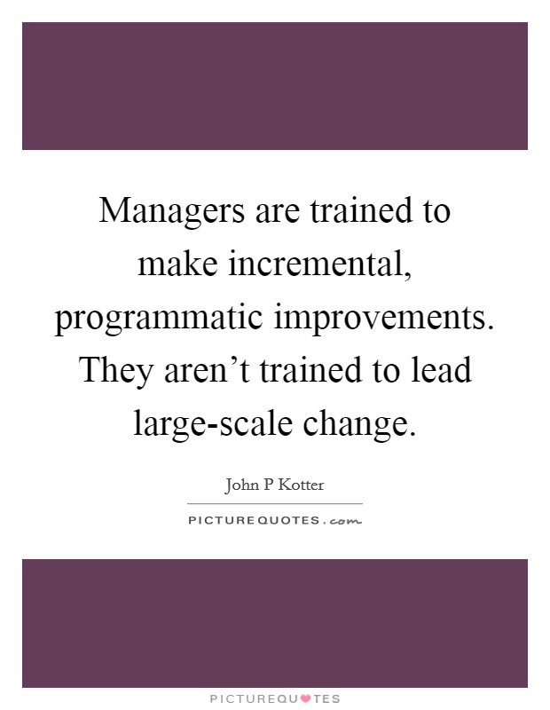 Managers are trained to make incremental, programmatic improvements. They aren't trained to lead large-scale change Picture Quote #1