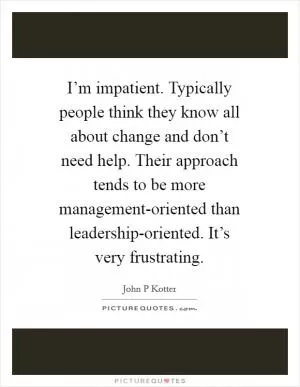I’m impatient. Typically people think they know all about change and don’t need help. Their approach tends to be more management-oriented than leadership-oriented. It’s very frustrating Picture Quote #1