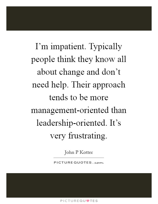 I'm impatient. Typically people think they know all about change and don't need help. Their approach tends to be more management-oriented than leadership-oriented. It's very frustrating Picture Quote #1