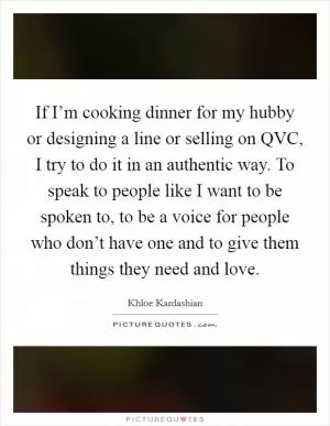 If I’m cooking dinner for my hubby or designing a line or selling on QVC, I try to do it in an authentic way. To speak to people like I want to be spoken to, to be a voice for people who don’t have one and to give them things they need and love Picture Quote #1