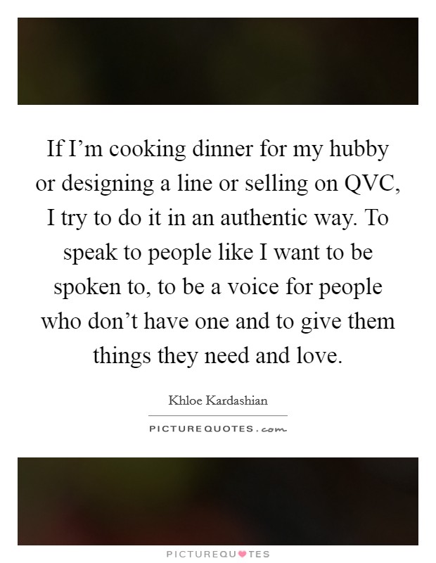 If I'm cooking dinner for my hubby or designing a line or selling on QVC, I try to do it in an authentic way. To speak to people like I want to be spoken to, to be a voice for people who don't have one and to give them things they need and love Picture Quote #1