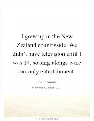 I grew up in the New Zealand countryside. We didn’t have television until I was 14, so sing-alongs were our only entertainment Picture Quote #1